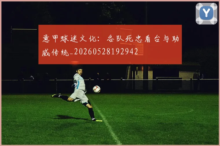 意甲球迷文化：各队死忠看台与助威传统_20260528192942