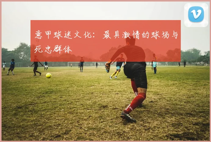 意甲球迷文化:最具激情的球场与死忠群体