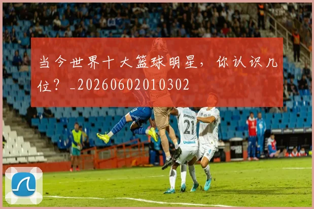 当今世界十大篮球明星,你认识几位?_20260602010302