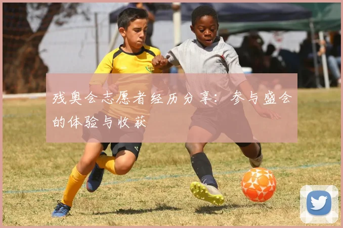 残奥会志愿者经历分享:参与盛会的体验与收获