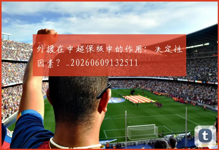外援在中超保级中的作用：决定性因素？_20260609132511